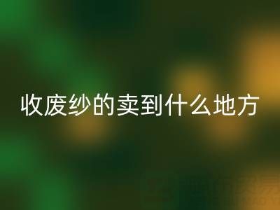 收废纱的卖到什么地方去了？揭秘废纱AK官方网页版产业链